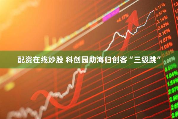 配资在线炒股 科创园助海归创客“三级跳”