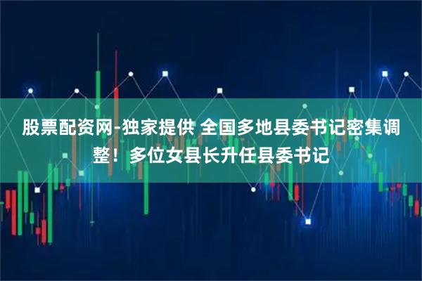 股票配资网-独家提供 全国多地县委书记密集调整！多位女县长升任县委书记