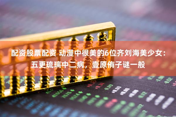 配资股票配资 动漫中很美的6位齐刘海美少女：五更琉璃中二病，壹原侑子谜一般