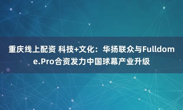 重庆线上配资 科技+文化：华扬联众与Fulldome.Pro合资发力中国球幕产业升级