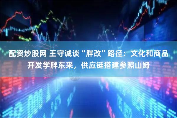 配资炒股网 王守诚谈“胖改”路径：文化和商品开发学胖东来，供应链搭建参照山姆