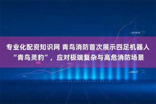 专业化配资知识网 青鸟消防首次展示四足机器人“青鸟灵豹”，应对极端复杂与高危消防场景