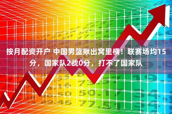 按月配资开户 中国男篮揪出窝里横！联赛场均15分，国家队2战0分，打不了国家队